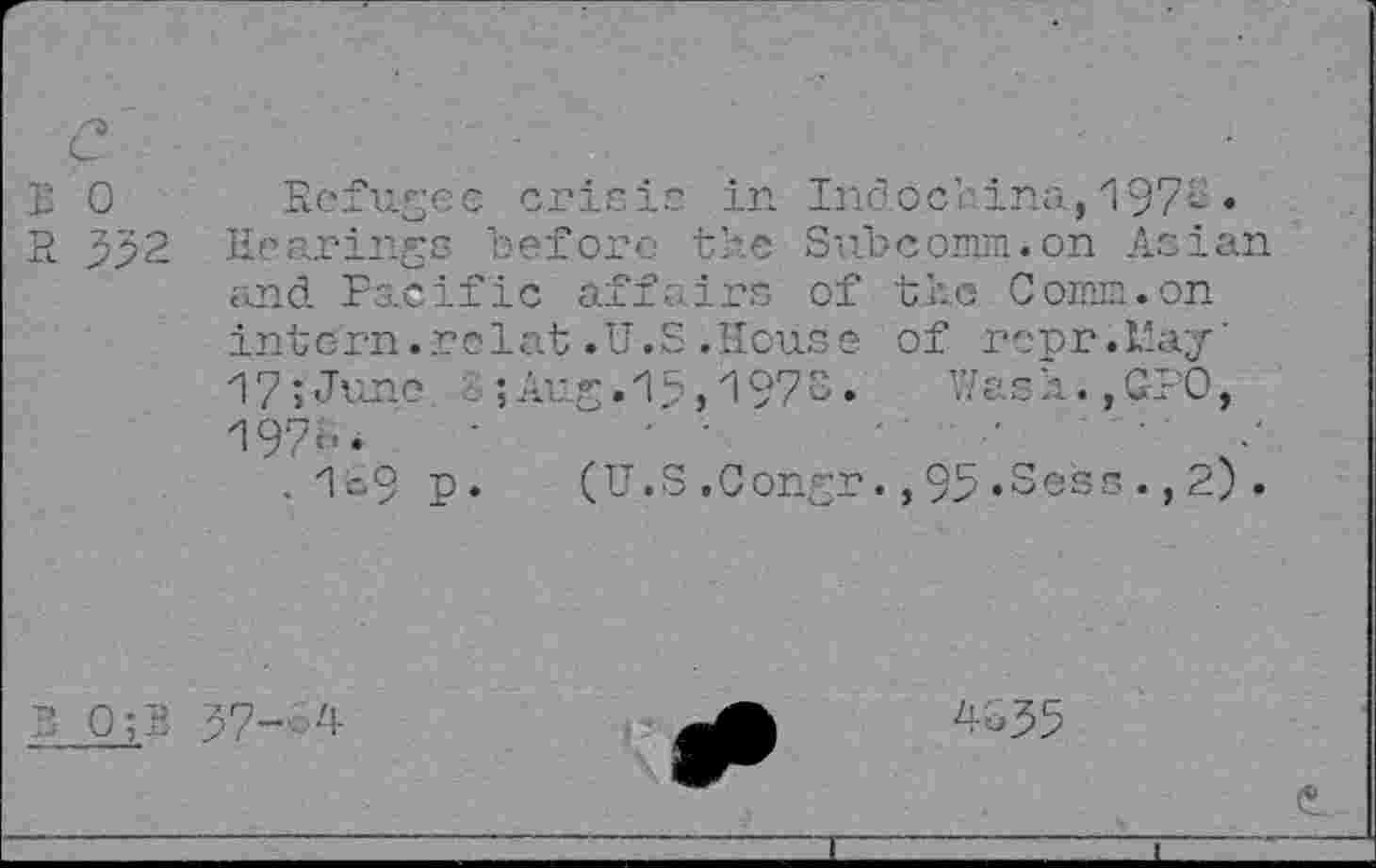 ﻿E 0 Refugee crisis in Indochina, 197'-•
R 332 Hearings before the Subcomm, on Asian and Pacific affairé of the Comm.on intern.relat.U.S.House of roor .F.ay’ 17;June . ;Aug.15,1973. Wash.,GPO, 1973.	' •	'	•	•
. 1o9 r. (U.S.Congr.,95.Sess.,2).
B 0;B 37--4
4335